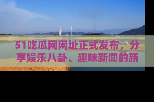 51吃瓜网网址正式发布，分享娱乐八卦、趣味新闻的新平台