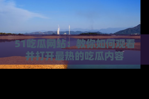 51吃瓜网站:教你如何观看并打开最热的吃瓜内容