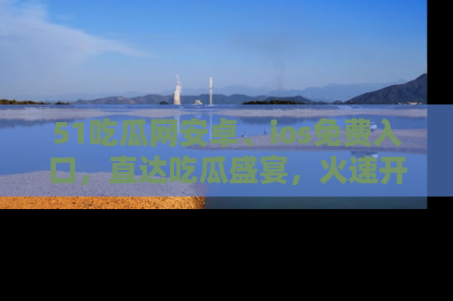 51吃瓜网安卓、ios免费入口，直达吃瓜盛宴，火速开启线上体验！