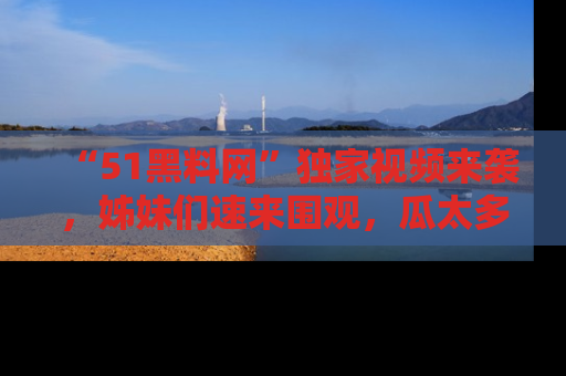 “51黑料网”独家视频来袭，姊妹们速来围观，瓜太多简直停不下来！