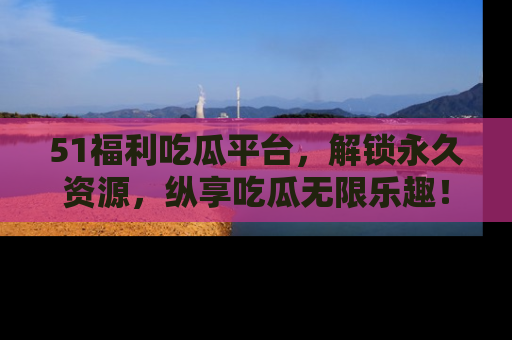 51福利吃瓜平台，解锁永久资源，纵享吃瓜无限乐趣！