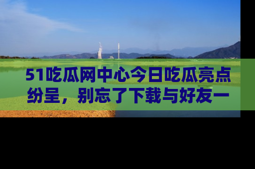 51吃瓜网中心今日吃瓜亮点纷呈，别忘了下载与好友一同分享！