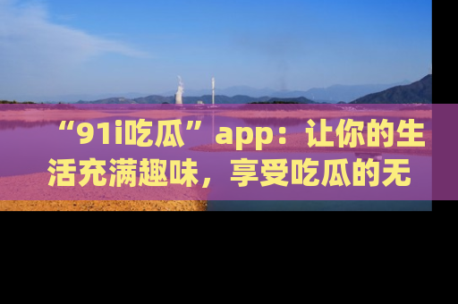 “91i吃瓜”app:让你的生活充满趣味,享受吃瓜的无限乐趣!