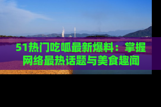 51热门吃呱最新爆料：掌握网络最热话题与美食趣闻