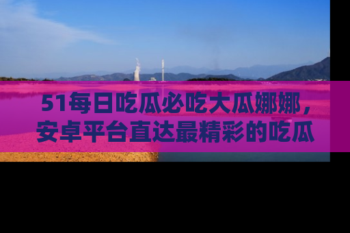 51每日吃瓜必吃大瓜娜娜,安卓平台直达最精彩的吃瓜内容。