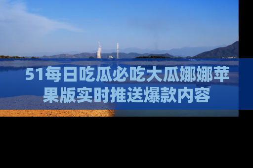 51每日吃瓜必吃大瓜娜娜苹果版实时推送爆款内容