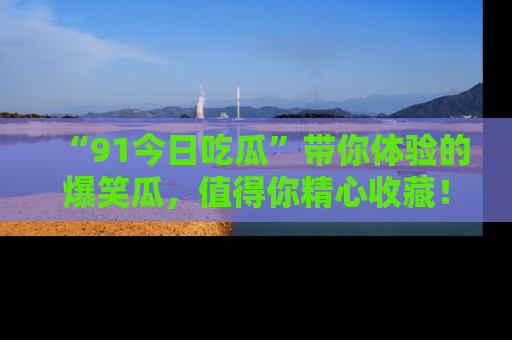 “91今日吃瓜”带你体验的爆笑瓜,值得你精心收藏!