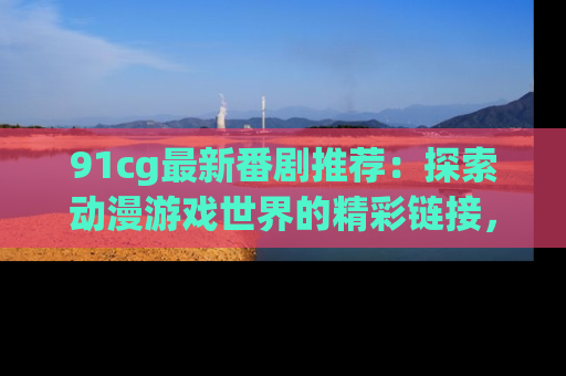 91cg最新番剧推荐：探索动漫游戏世界的精彩链接，尽在此处！