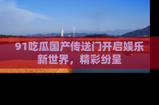 91吃瓜国产传送门开启娱乐新世界，精彩纷呈