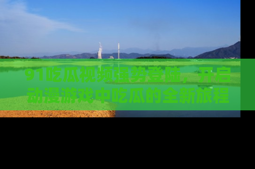 91吃瓜视频强势登陆，开启动漫游戏中吃瓜的全新旅程！