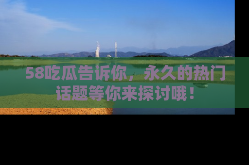 58吃瓜告诉你，永久的热门话题等你来探讨哦！
