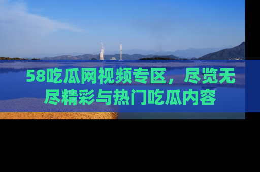 58吃瓜网视频专区,尽览无尽精彩与热门吃瓜内容