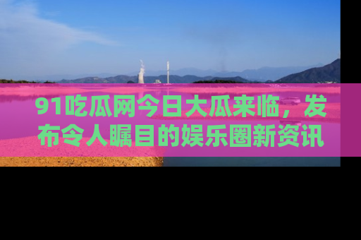 91吃瓜网今日大瓜来临，发布令人瞩目的娱乐圈新资讯！