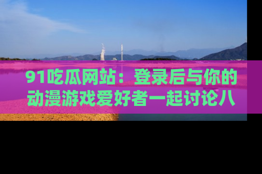 91吃瓜网站：登录后与你的动漫游戏爱好者一起讨论八卦！