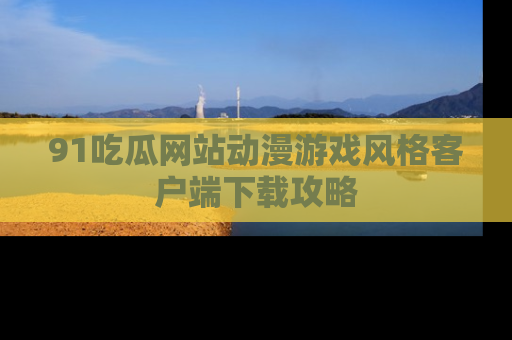 91吃瓜网站动漫游戏风格客户端下载攻略