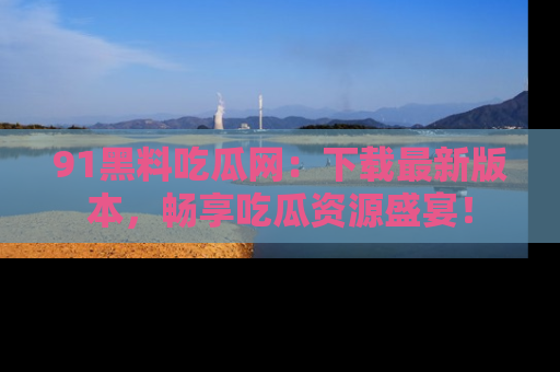 91黑料吃瓜网：下载最新版本，畅享吃瓜资源盛宴！
