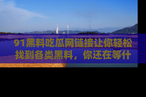 91黑料吃瓜网链接让你轻松找到各类黑料，你还在等什么呢？