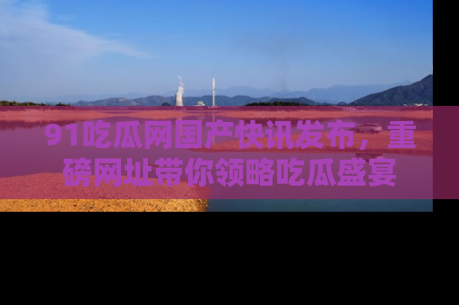 91吃瓜网国产快讯发布，重磅网址带你领略吃瓜盛宴