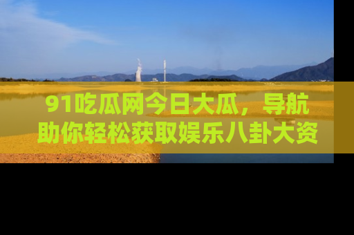 91吃瓜网今日大瓜，导航助你轻松获取娱乐八卦大资讯