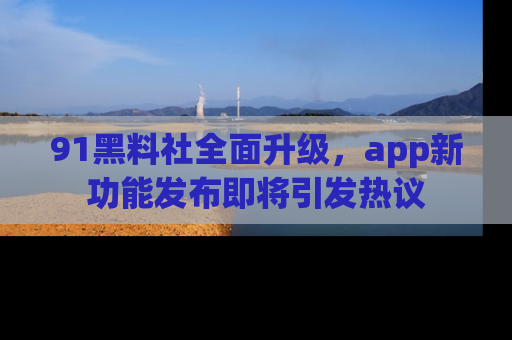 91黑料社全面升级，app新功能发布即将引发热议
