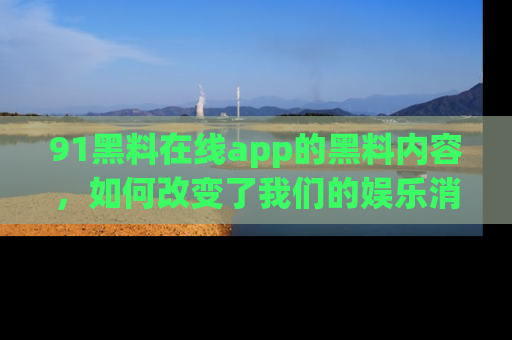 91黑料在线app的黑料内容，如何改变了我们的娱乐消费习惯？