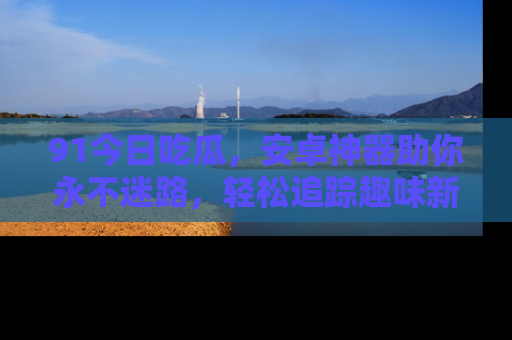 91今日吃瓜，安卓神器助你永不迷路，轻松追踪趣味新闻！