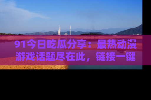 91今日吃瓜分享：最热动漫游戏话题尽在此，链接一键畅游！