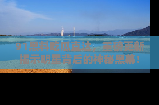 91黑料吃瓜直达，重磅更新揭示明星背后的神秘黑幕！