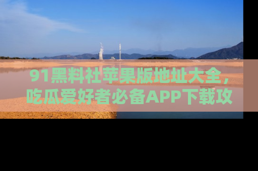 91黑料社苹果版地址大全，吃瓜爱好者必备APP下载攻略