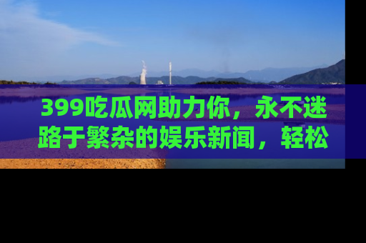 399吃瓜网助力你，永不迷路于繁杂的娱乐新闻，轻松追踪热点！
