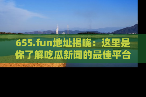 655.fun地址揭晓：这里是你了解吃瓜新闻的最佳平台，快来探索吧！