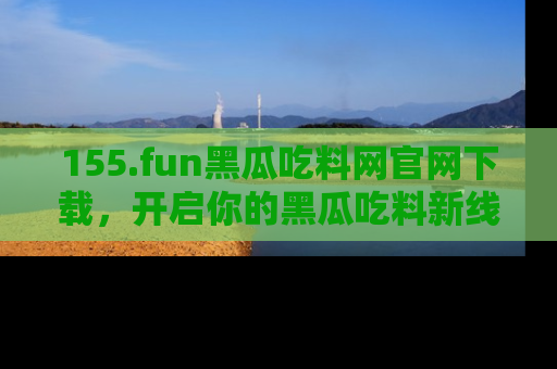 155.fun黑瓜吃料网官网下载，开启你的黑瓜吃料新线路，轻松找到入口！