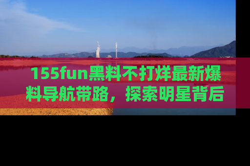 155fun黑料不打烊最新爆料导航带路，探索明星背后的秘密