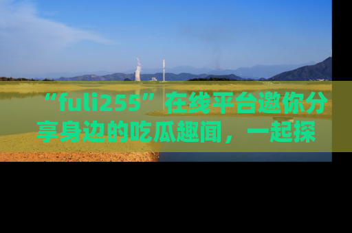 “fuli255”在线平台邀你分享身边的吃瓜趣闻,一起探索生活的小秘密!