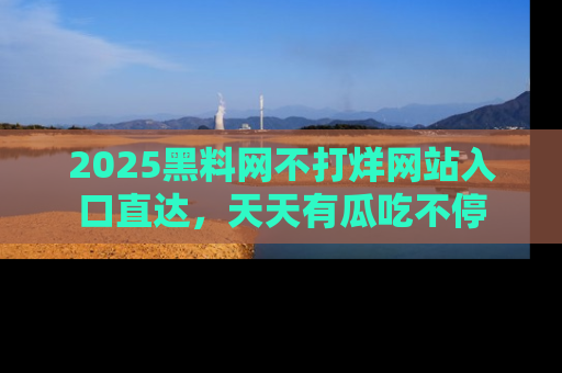 2025黑料网不打烊网站入口直达，天天有瓜吃不停