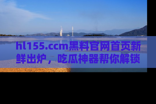 hl155.ccm黑料官网首页新鲜出炉，吃瓜神器帮你解锁那些鲜为人知的内幕！