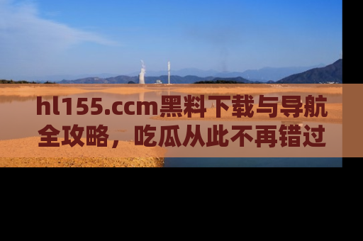 hl155.ccm黑料下载与导航全攻略，吃瓜从此不再错过任何热点