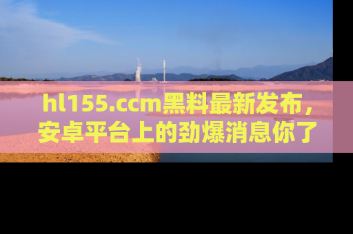 hl155.ccm黑料最新发布，安卓平台上的劲爆消息你了解了吗？