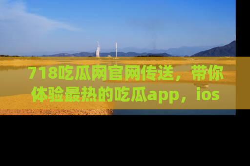 718吃瓜网官网传送，带你体验最热的吃瓜app，ios用户必备哦！