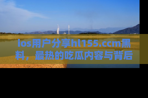 ios用户分享hl155.ccm黑料，最热的吃瓜内容与背后的真实事件！