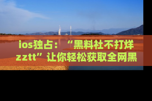 ios独占：“黑料社不打烊zztt”让你轻松获取全网黑料信息，不容错过！