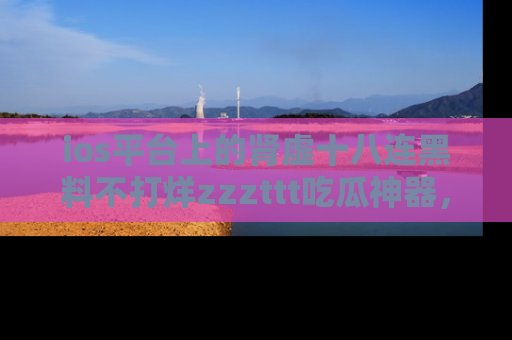ios平台上的肾虚十八连黑料不打烊zzzttt吃瓜神器，你绝对不能错过