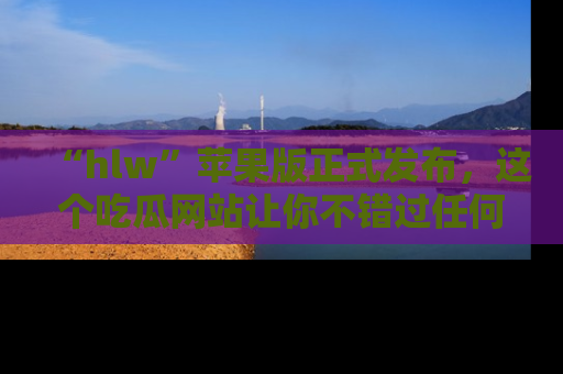 “hlw”苹果版正式发布,这个吃瓜网站让你不错过任何热议话题!