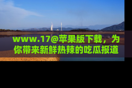 www.17@苹果版下载，为你带来新鲜热辣的吃瓜报道，尽情享受！