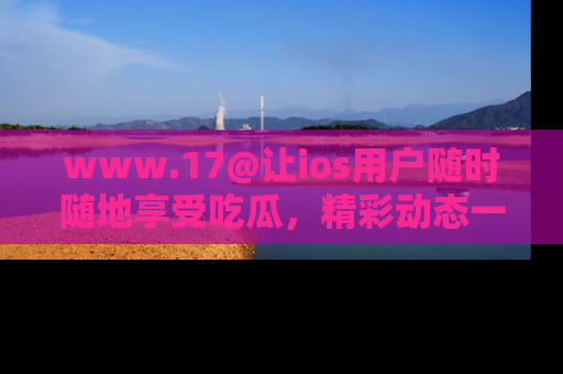 www.17@让ios用户随时随地享受吃瓜，精彩动态一手掌握