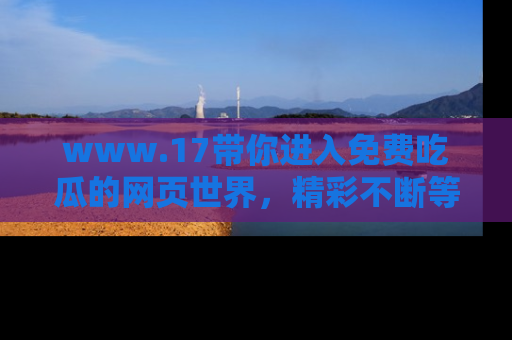 www.17带你进入免费吃瓜的网页世界，精彩不断等着你！