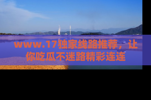 www.17独家线路推荐，让你吃瓜不迷路精彩连连
