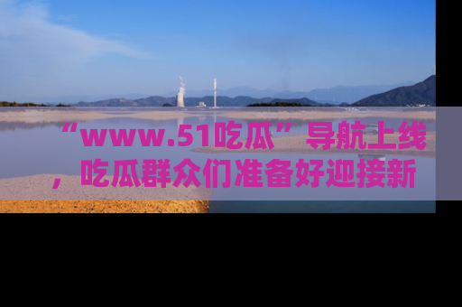“www.51吃瓜”导航上线，吃瓜群众们准备好迎接新一波奇葩事件吗？