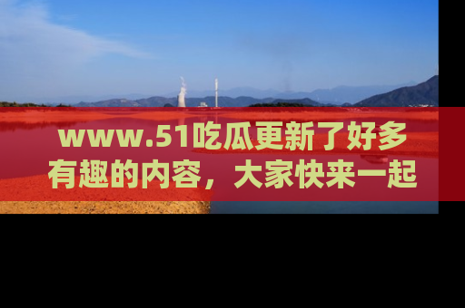 www.51吃瓜更新了好多有趣的内容，大家快来一起享受这波吃瓜热潮吧！