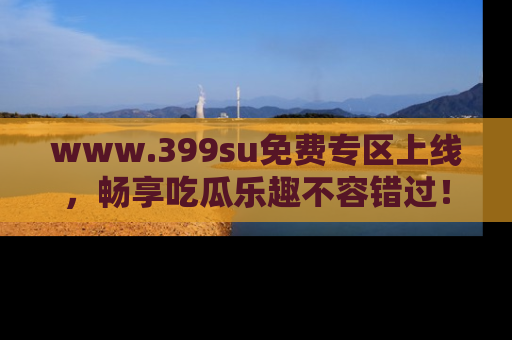 www.399su免费专区上线，畅享吃瓜乐趣不容错过！